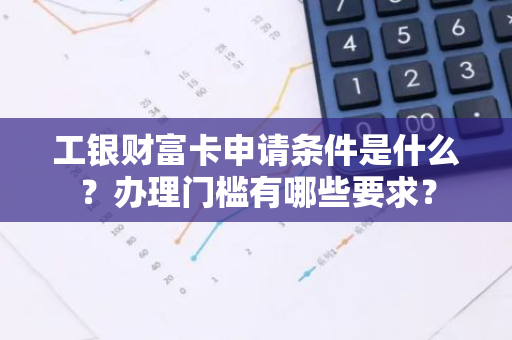 工银财富卡申请条件是什么？办理门槛有哪些要求？