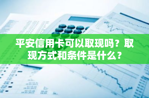 平安信用卡可以取现吗？取现方式和条件是什么？