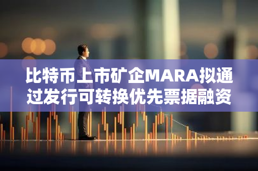 比特币上市矿企MARA拟通过发行可转换优先票据融资7亿美元购买更多BTC