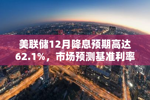 美联储12月降息预期高达62.1%，市场预测基准利率将下调25个基点