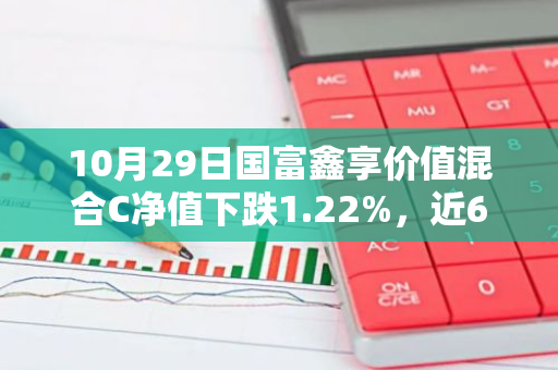 10月29日国富鑫享价值混合C净值下跌1.22%，近6个月累计上涨1.27%