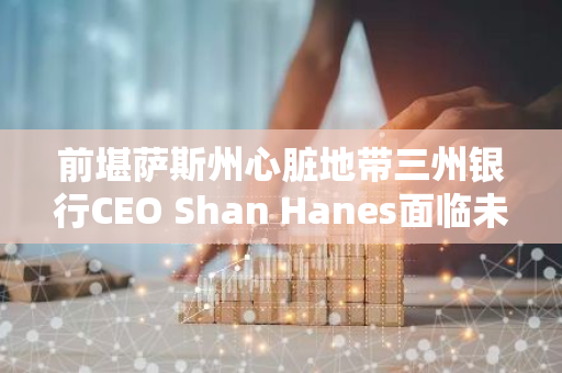 前堪萨斯州心脏地带三州银行CEO Shan Hanes面临未来银行业参与禁令