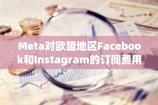 Meta对欧盟地区Facebook和Instagram的订阅费用实施了高达40%的削减，以提供更实惠的服务