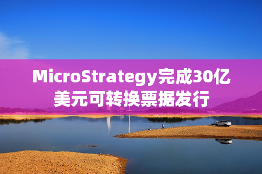 MicroStrategy完成30亿美元可转换票据发行