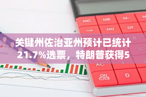 关键州佐治亚州预计已统计21.7%选票，特朗普获得59.8%支持率