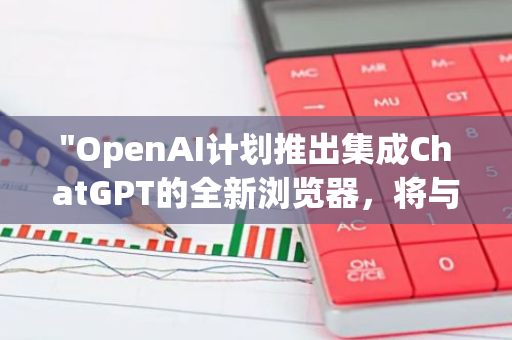 "OpenAI计划推出集成ChatGPT的全新浏览器，将与谷歌Chrome展开激烈竞争"