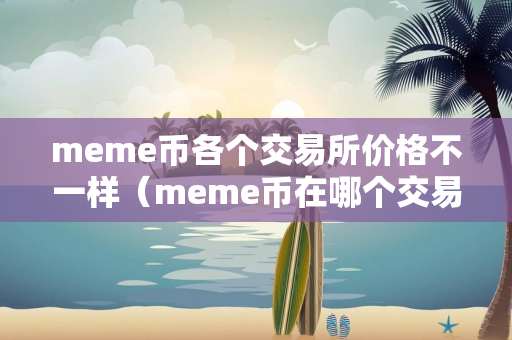 meme币各个交易所价格不一样（meme币在哪个交易所）