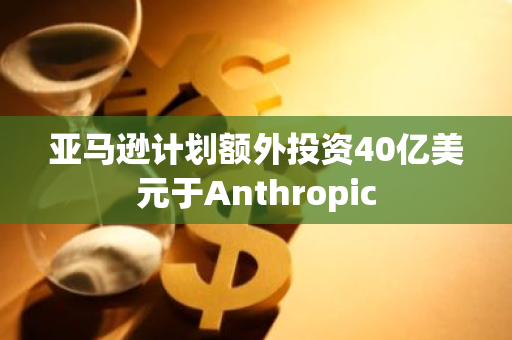 亚马逊计划额外投资40亿美元于Anthropic