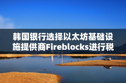 韩国银行选择以太坊基础设施提供商Fireblocks进行税收试点项目