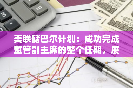 美联储巴尔计划：成功完成监管副主席的整个任期，展现卓越领导力