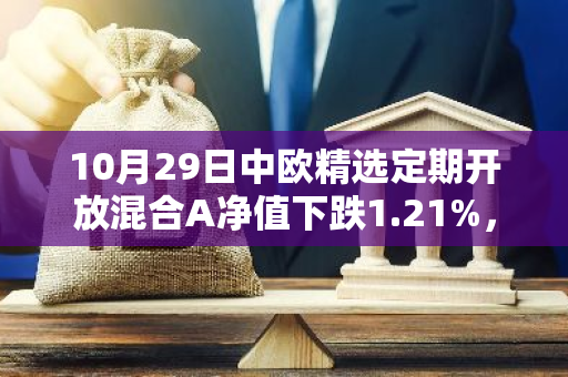 10月29日中欧精选定期开放混合A净值下跌1.21%，近1个月累计上涨1.76%