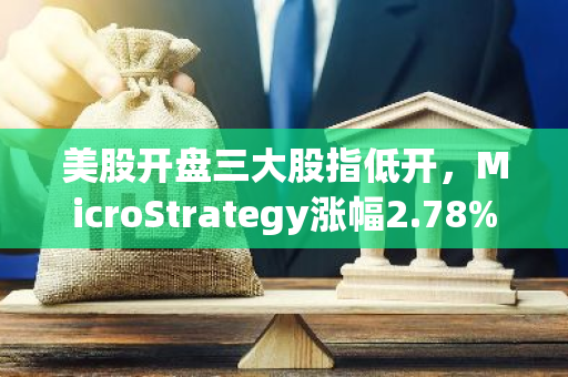 美股开盘三大股指低开，MicroStrategy涨幅2.78%