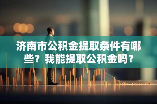 济南市公积金提取条件有哪些？我能提取公积金吗？