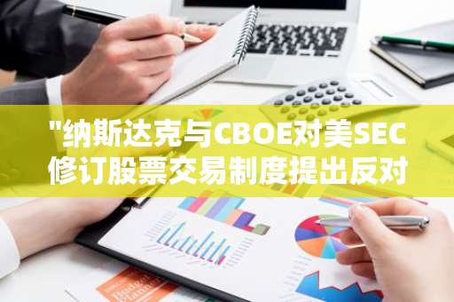 "纳斯达克与CBOE对美SEC修订股票交易制度提出反对意见：专业编辑解析"