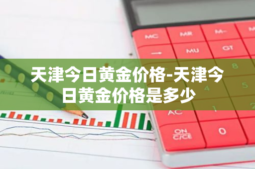 天津今日黄金价格-天津今日黄金价格是多少