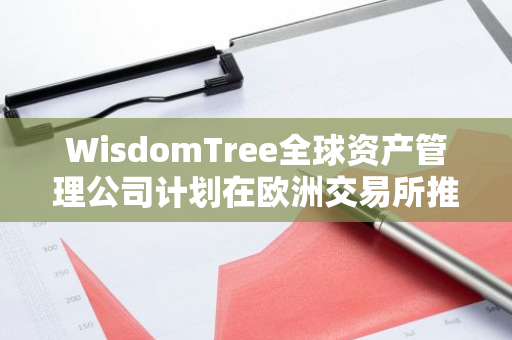 WisdomTree全球资产管理公司计划在欧洲交易所推出基于XRP的交易所交易产品（ETP）