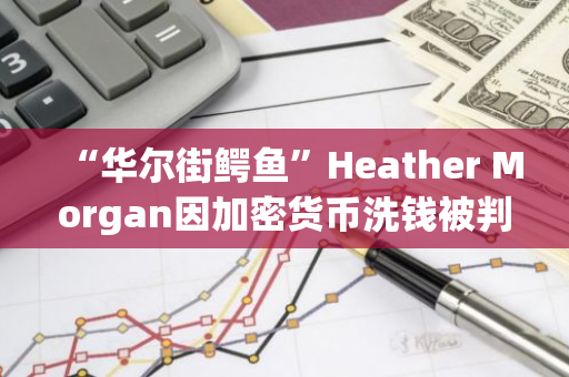 “华尔街鳄鱼”Heather Morgan因加密货币洗钱被判刑