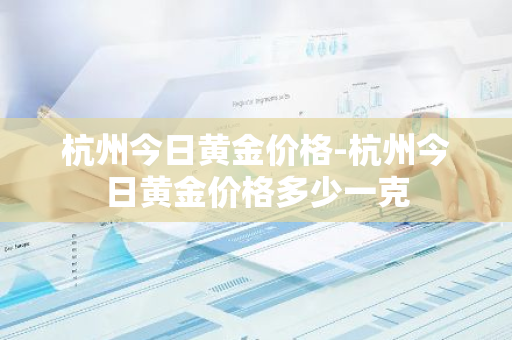 杭州今日黄金价格-杭州今日黄金价格多少一克