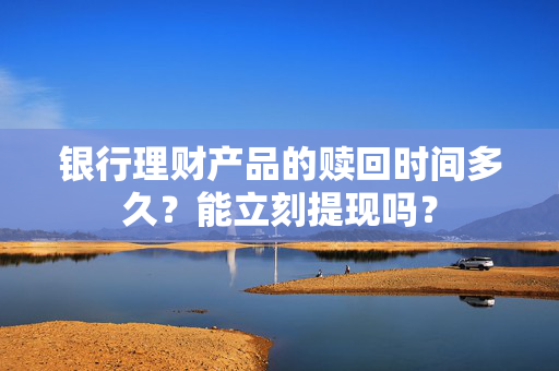 银行理财产品的赎回时间多久？能立刻提现吗？