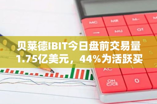 贝莱德IBIT今日盘前交易量1.75亿美元，44%为活跃买单