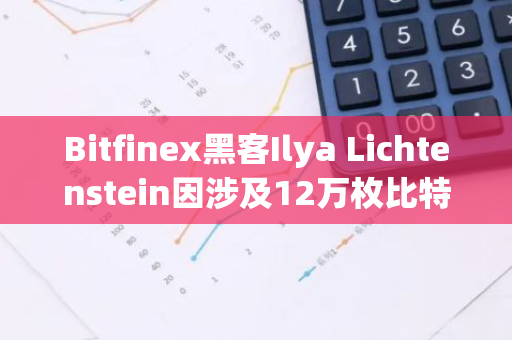 Bitfinex黑客Ilya Lichtenstein因涉及12万枚比特币洗钱案，被判处5年有期徒刑