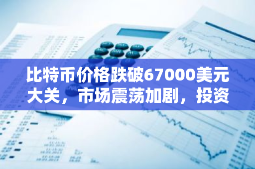 比特币价格跌破67000美元大关，市场震荡加剧，投资者信心受挫