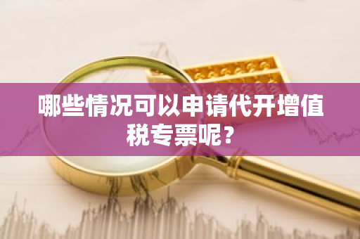 哪些情况可以申请代开增值税专票呢？