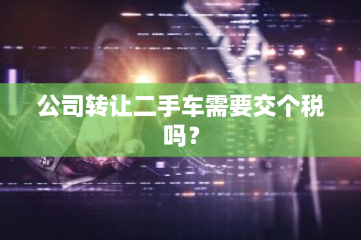 公司转让二手车需要交个税吗？