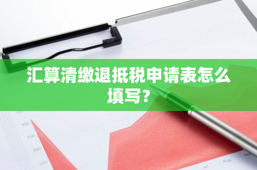 汇算清缴退抵税申请表怎么填写？