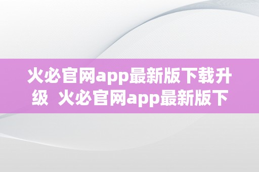 火必官网app最新版下载升级 火必官网app最新版下载升级，让你体验更多惊喜功能