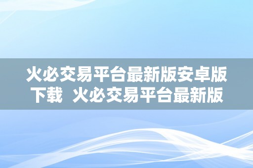 火必交易平台最新版安卓版下载 火必交易平台最新版安卓版下载：全面了解最新版本的功能和优势