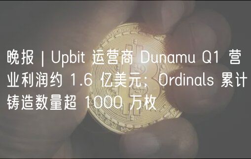 晚报｜Upbit 运营商 Dunamu Q1 营业利润约 1.6 亿美元；Ordinals 累计铸造数量超 1000 万枚