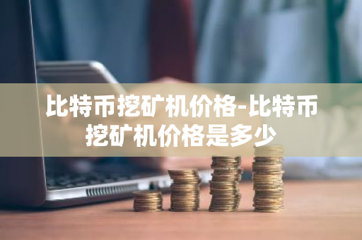 比特币挖矿机价格-比特币挖矿机价格是多少