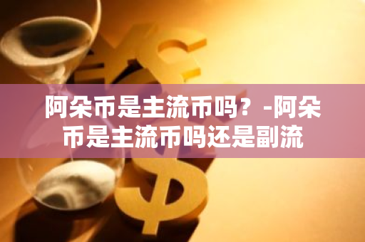 阿朵币是主流币吗？-阿朵币是主流币吗还是副流