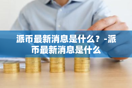 派币最新消息是什么？-派币最新消息是什么