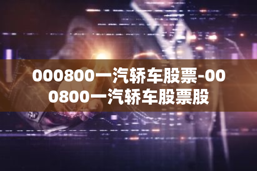 000800一汽轿车股票-000800一汽轿车股票股