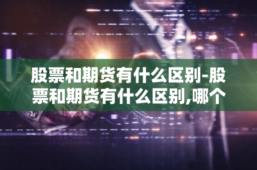 股票和期货有什么区别-股票和期货有什么区别,哪个好做?