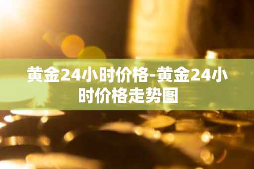 黄金24小时价格-黄金24小时价格走势图