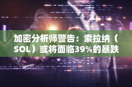 加密分析师警告：索拉纳（SOL）或将面临39%的暴跌风险