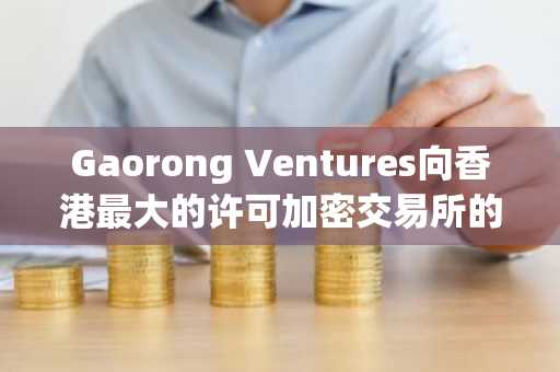 Gaorong Ventures向香港最大的许可加密交易所的运营商投资了3000万美元