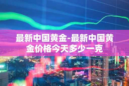 最新中国黄金-最新中国黄金价格今天多少一克