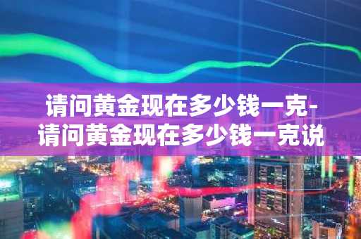 请问黄金现在多少钱一克-请问黄金现在多少钱一克说今天黄金大落是吗