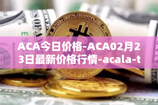 ACA今日价格-ACA02月23日最新价格行情-acala-token最新走势消息