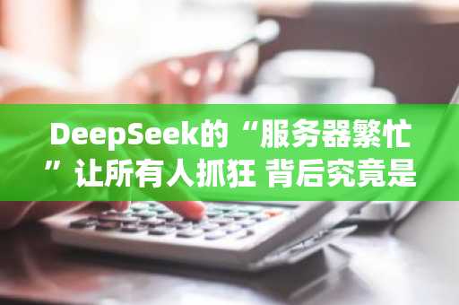 DeepSeek的“服务器繁忙”让所有人抓狂 背后究竟是怎么回事