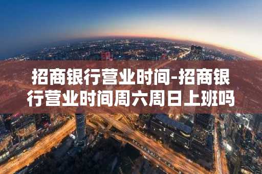 招商银行营业时间-招商银行营业时间周六周日上班吗