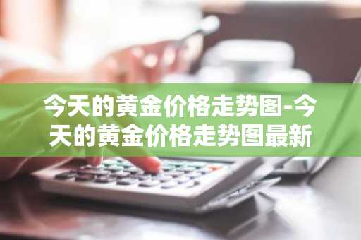 今天的黄金价格走势图-今天的黄金价格走势图最新