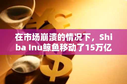 在市场崩溃的情况下，Shiba Inu鲸鱼移动了15万亿希言，他们是否为激增做准备？