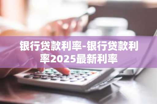 银行贷款利率-银行贷款利率2025最新利率