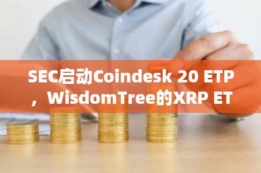 SEC启动Coindesk 20 ETP，WisdomTree的XRP ETF申请