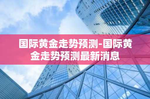 国际黄金走势预测-国际黄金走势预测最新消息